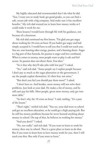 Rich Dad Poor Dad
23
My highly educated dad recommended that I do what he did.
“Son, I want you to study hard, get good grades, so you can find a
safe, secure job with a big company. And make sure it has excellent
benefits.” My rich dad wanted me to learn how money works so I
could make it work for me.
These lessons I would learn through life with his guidance, not
because of a classroom.
My rich dad continued my first lesson, “I’m glad you got angry
about working for 10 cents an hour. If you hadn’t got angry and had
simply accepted it, I would have to tell you that I could not teach you.
You see, true learning takes energy, passion, and a burning desire. Anger
is a big part of that formula, for passion is anger and love combined.
When it comes to money, most people want to play it safe and feel
secure. So passion does not direct them. Fear does.”
“So is that why they’ll take jobs with low pay?” I asked.
“Yes,” said rich dad. “Some people say I exploit people because
I don’t pay as much as the sugar plantation or the government. I
say the people exploit themselves. It’s their fear, not mine.”
“But don’t you feel you should pay them more?” I asked.
“I don’t have to. And besides, more money will not solve their
problems. Just look at your dad. He makes a lot of money, and he
still can’t pay his bills. Most people, given more money, only get into
more debt.”
“So that’s why the 10 cents an hour,” I said, smiling. “It’s a part
of the lesson.”
“That’s right,” smiled rich dad. “You see, your dad went to school
and got an excellent education, so he could get a high-paying job. But
he still has money problems because he never learned anything about
money in school. On top of that, he believes in working for money.”
“And you don’t?” I asked.
“No, not really,” said rich dad. “If you want to learn to work for
money, then stay in school. That is a great place to learn to do that.
But if you want to learn how to have money work for you, then I will
teach you that. But only if you want to learn.”
 