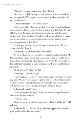 Chapter One: Lesson 1
24
“Wouldn’t everyone want to learn that?” I asked.
“No,” said rich dad, “simply because it’s easier to learn to work for
money, especially if fear is your primary emotion when the subject of
money is discussed.”
“I don’t understand,” I said with a frown.
“Don’t worry about that for now. Just know that it’s fear that keeps
most people working at a job: the fear of not paying their bills, the fear
of being fired, the fear of not having enough money, and the fear of
starting over. That’s the price of studying to learn a profession or trade,
and then working for money. Most people become a slave to money—
and then get angry at their boss.”
“Learning to have money work for you is a completely different
course of study?” I asked.
“Absolutely,” rich dad answered. “Absolutely.”
We sat in silence on that beautiful Hawaiian Saturday morning. My
friends had just started their Little League baseball game, but for some
reason I was now thankful I had decided to work for 10 cents an hour.
I sensed that I was about to learn something my friends wouldn’t learn
in school.
“Ready to learn?” asked rich dad.
“Absolutely,” I said with a grin.
“I have kept my promise. I’ve been teaching you from afar,” my rich
dad said. “At nine years old, you’ve gotten a taste of what it feels like to
work for money. Just multiply your last month by fifty years and you
will have an idea of what most people spend their life doing.”
“I don’t understand,” I said.
“How did you feel waiting in line to see me, once to get hired and
once to ask for more money?”
“Terrible,” I said.
“If you choose to work for money, that is what life will be like,” said
rich dad.
“And how did you feel when Mrs. Martin dropped three dimes in
your hand for three hours of work?”
 