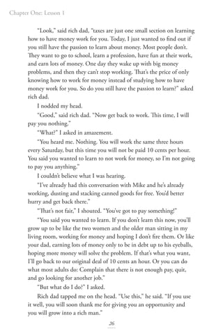 Chapter One: Lesson 1
26
“Look,” said rich dad, “taxes are just one small section on learning
how to have money work for you. Today, I just wanted to find out if
you still have the passion to learn about money. Most people don’t.
They want to go to school, learn a profession, have fun at their work,
and earn lots of money. One day they wake up with big money
problems, and then they can’t stop working. That’s the price of only
knowing how to work for money instead of studying how to have
money work for you. So do you still have the passion to learn?” asked
rich dad.
I nodded my head.
“Good,” said rich dad. “Now get back to work. This time, I will
pay you nothing.”
“What?” I asked in amazement.
“You heard me. Nothing. You will work the same three hours
every Saturday, but this time you will not be paid 10 cents per hour.
You said you wanted to learn to not work for money, so I’m not going
to pay you anything.”
I couldn’t believe what I was hearing.
“I’ve already had this conversation with Mike and he’s already
working, dusting and stacking canned goods for free. You’d better
hurry and get back there.”
“That’s not fair,” I shouted. “You’ve got to pay something!”
“You said you wanted to learn. If you don’t learn this now, you’ll
grow up to be like the two women and the older man sitting in my
living room, working for money and hoping I don’t fire them. Or like
your dad, earning lots of money only to be in debt up to his eyeballs,
hoping more money will solve the problem. If that’s what you want,
I’ll go back to our original deal of 10 cents an hour. Or you can do
what most adults do: Complain that there is not enough pay, quit,
and go looking for another job.”
“But what do I do?” I asked.
Rich dad tapped me on the head. “Use this,” he said. “If you use
it well, you will soon thank me for giving you an opportunity and
you will grow into a rich man.”
 