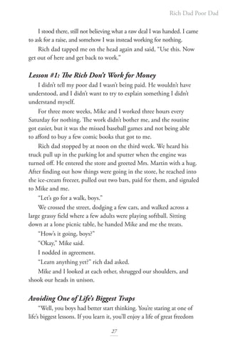 Rich Dad Poor Dad
27
I stood there, still not believing what a raw deal I was handed. I came
to ask for a raise, and somehow I was instead working for nothing.
Rich dad tapped me on the head again and said, “Use this. Now
get out of here and get back to work.”
Lesson #1: The Rich Don’t Work for Money
I didn’t tell my poor dad I wasn’t being paid. He wouldn’t have
understood, and I didn’t want to try to explain something I didn’t
understand myself.
For three more weeks, Mike and I worked three hours every
Saturday for nothing. The work didn’t bother me, and the routine
got easier, but it was the missed baseball games and not being able
to afford to buy a few comic books that got to me.
Rich dad stopped by at noon on the third week. We heard his
truck pull up in the parking lot and sputter when the engine was
turned off. He entered the store and greeted Mrs. Martin with a hug.
After finding out how things were going in the store, he reached into
the ice-cream freezer, pulled out two bars, paid for them, and signaled
to Mike and me.
“Let’s go for a walk, boys.”
We crossed the street, dodging a few cars, and walked across a
large grassy field where a few adults were playing softball. Sitting
down at a lone picnic table, he handed Mike and me the treats.
“How’s it going, boys?”
“Okay,” Mike said.
I nodded in agreement.
“Learn anything yet?” rich dad asked.
Mike and I looked at each other, shrugged our shoulders, and
shook our heads in unison.
Avoiding One of Life’s Biggest Traps
“Well, you boys had better start thinking. You’re staring at one of
life’s biggest lessons. If you learn it, you’ll enjoy a life of great freedom
 