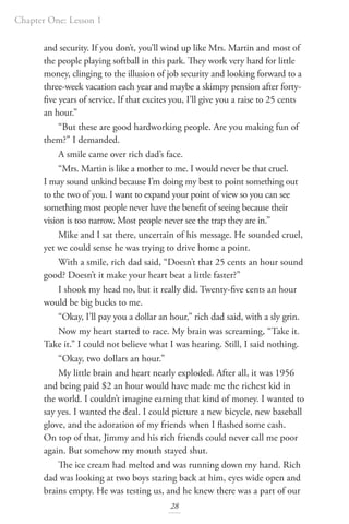 Chapter One: Lesson 1
28
and security. If you don’t, you’ll wind up like Mrs. Martin and most of
the people playing softball in this park. They work very hard for little
money, clinging to the illusion of job security and looking forward to a
three-week vacation each year and maybe a skimpy pension after forty-
five years of service. If that excites you, I’ll give you a raise to 25 cents
an hour.”
“But these are good hardworking people. Are you making fun of
them?” I demanded.
A smile came over rich dad’s face.
“Mrs. Martin is like a mother to me. I would never be that cruel.
I may sound unkind because I’m doing my best to point something out
to the two of you. I want to expand your point of view so you can see
something most people never have the benefit of seeing because their
vision is too narrow. Most people never see the trap they are in.”
Mike and I sat there, uncertain of his message. He sounded cruel,
yet we could sense he was trying to drive home a point.
With a smile, rich dad said, “Doesn’t that 25 cents an hour sound
good? Doesn’t it make your heart beat a little faster?”
I shook my head no, but it really did. Twenty-five cents an hour
would be big bucks to me.
“Okay, I’ll pay you a dollar an hour,” rich dad said, with a sly grin.
Now my heart started to race. My brain was screaming, “Take it.
Take it.” I could not believe what I was hearing. Still, I said nothing.
“Okay, two dollars an hour.”
My little brain and heart nearly exploded. After all, it was 1956
and being paid $2 an hour would have made me the richest kid in
the world. I couldn’t imagine earning that kind of money. I wanted to
say yes. I wanted the deal. I could picture a new bicycle, new baseball
glove, and the adoration of my friends when I flashed some cash.
On top of that, Jimmy and his rich friends could never call me poor
again. But somehow my mouth stayed shut.
The ice cream had melted and was running down my hand. Rich
dad was looking at two boys staring back at him, eyes wide open and
brains empty. He was testing us, and he knew there was a part of our
 