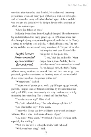 Rich Dad Poor Dad
29
emotions that wanted to take the deal. He understood that every
person has a weak and needy part of their soul that can be bought,
and he knew that every individual also had a part of their soul that
was resilient and could never be bought. It was only a question of
which one was stronger.
“Okay, five dollars an hour.”
Suddenly I was silent. Something had changed. The offer was too
big and ridiculous. Not many grown-ups in 1956 made more than
that, but quickly my temptation disappeared, and calm set in. Slowly,
I turned to my left to look at Mike. He looked back at me. The part
of my soul that was weak and needy was silenced. The part of me that
had no price took over. I knew Mike
had gotten to that point too.
“Good,” rich dad said softly. “Most
people have a price. And they have a
price because of human emotions named
fear and greed. First, the fear of being
without money motivates us to work hard, and then once we get that
paycheck, greed or desire starts us thinking about all the wonderful
things money can buy. The pattern is then set.”
“What pattern?” I asked.
“The pattern of get up, go to work, pay bills; get up, go to work,
pay bills. People’s lives are forever controlled by two emotions: fear
and greed. Offer them more money and they continue the cycle by
increasing their spending. This is what I call the Rat Race.”
“There is another way?” Mike asked.
“Yes,” said rich dad slowly. “But only a few people find it.”
“And what is that way?” Mike asked.
“That’s what I hope you boys will learn as you work and study
with me. That is why I took away all forms of pay.”
“Any hints?” Mike asked. “We’re kind of tired of working hard,
especially for nothing.”
“Well, the first step is telling the truth,” said rich dad.
“We haven’t been lying,” I said.
People’s lives are
forever controlled
by two emotions:
fear and greed.
 