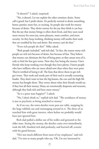 Rich Dad Poor Dad
31
“It doesn’t?” I asked, surprised.
“No, it doesn’t. Let me explain the other emotion: desire. Some
call it greed, but I prefer desire. It’s perfectly normal to desire something
better, prettier, more fun, or exciting. So people also work for money
because of desire. They desire money for the joy they think it can buy.
But the joy that money brings is often short-lived, and they soon need
more money for more joy, more pleasure, more comfort, and more
security. So they keep working, thinking money will soothe their souls
that are troubled by fear and desire. But money can’t do that.”
“Even rich people do this?” Mike asked.
“Rich people included,” said rich dad. “In fact, the reason many rich
people are rich isn’t because of desire, but because of fear. They believe
that money can eliminate the fear of being poor, so they amass tons of it,
only to find the fear gets worse. Now they fear losing the money. I have
friends who keep working even though they have plenty. I know people
who have millions who are more afraid now than when they were poor.
They’re terrified of losing it all. The fears that drove them to get rich
got worse. That weak and needy part of their soul is actually screaming
louder. They don’t want to lose the big houses, the cars and the high life
money has bought them. They worry about what their friends would say
if they lost all their money. Many are emotionally desperate and neurotic,
although they look rich and have more money.”
“So is a poor man happier?” I asked.
“No, I don’t think so,” replied rich dad. “The avoidance of money
is just as psychotic as being attached to money.”
As if on cue, the town derelict went past our table, stopping by
the large rubbish can and rummaging around in it. The three of us
watched him with great interest, when before we probably would
have just ignored him.
Rich dad pulled a dollar out of his wallet and gestured to the
older man. Seeing the money, the derelict came over immediately,
took the bill, thanked rich dad profusely, and hurried off, ecstatic
with his good fortune.
“He’s not much different from most of my employees,” said rich
dad. “I’ve met so many people who say, ‘Oh, I’m not interested in
 