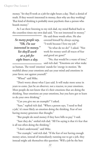 Chapter One: Lesson 1
32
money.’ Yet they’ll work at a job for eight hours a day. That’s a denial of
truth. If they weren’t interested in money, then why are they working?
That kind of thinking is probably more psychotic than a person who
hoards money.”
As I sat there listening to my rich dad, my mind flashed back to
the countless times my own dad said, “I’m not interested in money.”
He said those words often. He also
covered himself by always saying,
“I work because I love my job.”
“So what do we do?” I asked. “Not
work for money until all traces of fear
and greed are gone?”
“No, that would be a waste of time,”
said rich dad. “Emotions are what make
us human. The word ‘emotion’ stands for ‘energy in motion.’ Be
truthful about your emotions and use your mind and emotions in
your favor, not against yourself.”
“Whoa!” said Mike.
“Don’t worry about what I just said. It will make more sense in
years to come. Just be an observer, not a reactor, to your emotions.
Most people do not know that it’s their emotions that are doing the
thinking. Your emotions are your emotions, but you have got to learn
to do your own thinking.”
“Can you give me an example?” I asked.
“Sure,” replied rich dad. “When a person says, ‘I need to find
a job,’ it’s most likely an emotion doing the thinking. Fear of not
having money generates that thought.”
“But people do need money if they have bills to pay,” I said.
“Sure they do,” smiled rich dad. “All I’m saying is that it’s fear that
is all too often doing the thinking.”
“I don’t understand,” said Mike.
“For example,” said rich dad. “If the fear of not having enough
money arises, instead of immediately running out to get a job, they
instead might ask themselves this question: ‘Will a job be the best
So many people say,
“Oh, I’m not
interested in money.”
Yet they’ll work
at a job for
eight hours a day.
 