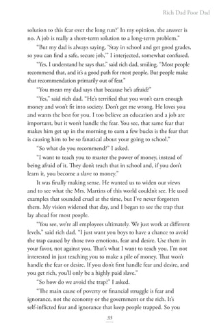 Rich Dad Poor Dad
33
solution to this fear over the long run?’ In my opinion, the answer is
no. A job is really a short-term solution to a long-term problem.”
“But my dad is always saying, ‘Stay in school and get good grades,
so you can find a safe, secure job,’” I interjected, somewhat confused.
“Yes, I understand he says that,” said rich dad, smiling. “Most people
recommend that, and it’s a good path for most people. But people make
that recommendation primarily out of fear.”
“You mean my dad says that because he’s afraid?”
“Yes,” said rich dad. “He’s terrified that you won’t earn enough
money and won’t fit into society. Don’t get me wrong. He loves you
and wants the best for you. I too believe an education and a job are
important, but it won’t handle the fear. You see, that same fear that
makes him get up in the morning to earn a few bucks is the fear that
is causing him to be so fanatical about your going to school.”
“So what do you recommend?” I asked.
“I want to teach you to master the power of money, instead of
being afraid of it. They don’t teach that in school and, if you don’t
learn it, you become a slave to money.”
It was finally making sense. He wanted us to widen our views
and to see what the Mrs. Martins of this world couldn’t see. He used
examples that sounded cruel at the time, but I’ve never forgotten
them. My vision widened that day, and I began to see the trap that
lay ahead for most people.
“You see, we’re all employees ultimately. We just work at different
levels,” said rich dad. “I just want you boys to have a chance to avoid
the trap caused by those two emotions, fear and desire. Use them in
your favor, not against you. That’s what I want to teach you. I’m not
interested in just teaching you to make a pile of money. That won’t
handle the fear or desire. If you don’t first handle fear and desire, and
you get rich, you’ll only be a highly paid slave.”
“So how do we avoid the trap?” I asked.
“The main cause of poverty or financial struggle is fear and
ignorance, not the economy or the government or the rich. It’s
self-inflicted fear and ignorance that keep people trapped. So you
 