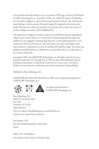 If you purchase this book without a cover, or purchase a PDF, jpg, or tiff copy of this book,
it is likely stolen property or a counterfeit. In that case, neither the authors, the publisher,
nor any of their employees or agents has received any payment for the copy. Furthermore,
counterfeiting is a known avenue of financial support for organized crime and terrorist
groups. We urge you to please not purchase any such copy and to report any instance of
someone selling such copies to Plata Publishing LLC.
This publication is designed to provide competent and reliable information regarding the
subject matter covered. However, it is sold with the understanding that the author and
publisher are not engaged in rendering legal, financial, or other professional advice. Laws
and practices often vary from state to state and country to country and if legal or other
expert assistance is required, the services of a professional should be sought. The author and
publisher specifically disclaim any liability that is incurred from the use or application of
the contents of this book.
Copyright © 2011 by CASHFLOW Technologies, Inc. All rights reserved. Except as
permitted under the U.S. Copyright Act of 1976, no part of this publication may be
reproduced, distributed, or transmitted in any form or by any means or stored in a
database or retrieval system, without the prior written permission of the publisher.
Published by Plata Publishing, LLC
CASHFLOW, Rich Dad, Rich Dad Advisors, ESBI, and are registered trademarks of
CASHFLOW Technologies, Inc.
		 		 are registered trademarks of
				CASHFLOW Technologies, Inc.
Plata Publishing, LLC
4330 N. Civic Center Plaza
Suite 100
Scottsdale, AZ 85251
(480) 998-6971
Visit our websites: PlataPublishing.com and RichDad.com
Printed in the United States of America
First Edition: 1997
First Plata Publishing Edition: March 2011
032014
ISBN: 978-1-61268-000-2
Cover photo credit: Seymour & Brody Studio
E
S
B
I
 