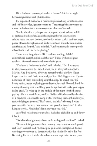 Rich Dad Poor Dad
35
Rich dad went on to explain that a human’s life is a struggle
between ignorance and illumination.
He explained that once a person stops searching for information
and self-knowledge, ignorance sets in. That struggle is a moment-to-
moment decision—to learn to open or close one’s mind.
“Look, school is very important. You go to school to learn a skill
or profession to become a contributing member of society. Every
culture needs teachers, doctors, mechanics, artists, cooks, businesspeople,
police officers, firefighters, and soldiers. Schools train them so society
can thrive and flourish,” said rich dad. “Unfortunately, for many people
school is the end, not the beginning.”
There was a long silence. Rich dad was smiling. I didn’t
comprehend everything he said that day. But as with most great
teachers, his words continued to teach for years.
“I’ve been a little cruel today,” said rich dad. “But I want you
to always remember this talk. I want you to always think of Mrs.
Martin. And I want you always to remember that donkey. Never
forget that fear and desire can lead you into life’s biggest trap if you’re
not aware of them controlling your thinking. To spend your life
living in fear, never exploring your dreams, is cruel. To work hard for
money, thinking that it will buy you things that will make you happy
is also cruel. To wake up in the middle of the night terrified about
paying bills is a horrible way to live. To live a life dictated by the size
of a paycheck is not really living a life. Thinking that a job makes you
secure is lying to yourself. That’s cruel, and that’s the trap I want
you to avoid. I’ve seen how money runs people’s lives. Don’t let that
happen to you. Please don’t let money run your life.”
A softball rolled under our table. Rich dad picked it up and threw
it back.
“So what does ignorance have to do with greed and fear?” I asked.
“Because it is ignorance about money that causes so much greed
and fear,” said rich dad. “Let me give you some examples. A doctor,
wanting more money to better provide for his family, raises his fees.
By raising his fees, it makes health care more expensive for everyone.
 