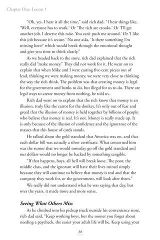 Chapter One: Lesson 1
38
“Oh, yes. I hear it all the time,” said rich dad. “I hear things like,
‘Well, everyone has to work.’ Or ‘The rich are crooks.’ Or ‘I’ll get
another job. I deserve this raise. You can’t push me around.’ Or ‘I like
this job because it’s secure.’ No one asks, ‘Is there something I’m
missing here?’ which would break through the emotional thought
and give you time to think clearly.”
As we headed back to the store, rich dad explained that the rich
really did “make money.” They did not work for it. He went on to
explain that when Mike and I were casting five-cent pieces out of
lead, thinking we were making money, we were very close to thinking
the way the rich think. The problem was that creating money is legal
for the government and banks to do, but illegal for us to do. There are
legal ways to create money from nothing, he told us.
Rich dad went on to explain that the rich know that money is an
illusion, truly like the carrot for the donkey. It’s only out of fear and
greed that the illusion of money is held together by billions of people
who believe that money is real. It’s not. Money is really made up. It
is only because of the illusion of confidence and the ignorance of the
masses that this house of cards stands.
He talked about the gold standard that America was on, and that
each dollar bill was actually a silver certificate. What concerned him
was the rumor that we would someday go off the gold standard and
our dollars would no longer be backed by something tangible.
“If that happens, boys, all hell will break loose. The poor, the
middle class, and the ignorant will have their lives ruined simply
because they will continue to believe that money is real and that the
company they work for, or the government, will look after them.”
We really did not understand what he was saying that day, but
over the years, it made more and more sense.
Seeing What Others Miss
As he climbed into his pickup truck outside his convenience store,
rich dad said, “Keep working boys, but the sooner you forget about
needing a paycheck, the easier your adult life will be. Keep using your
 