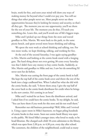 Rich Dad Poor Dad
39
brain, work for free, and soon your mind will show you ways of
making money far beyond what I could ever pay you. You will see
things that other people never see. Most people never see these
opportunities because they’re looking for money and security, so that’s
all they get. The moment you see one opportunity, you’ll see them
for the rest of your life. The moment you do that, I’ll teach you
something else. Learn this, and you’ll avoid one of life’s biggest traps.
Mike and I picked up our things from the store and waved
goodbye to Mrs. Martin. We went back to the park, to the same
picnic bench, and spent several more hours thinking and talking.
We spent the next week at school thinking and talking, too. For
two more weeks, we kept thinking, talking, and working for free.
At the end of the second Saturday, I was again saying goodbye
to Mrs. Martin and looking at the comic-book stand with a longing
gaze. The hard thing about not even getting 30 cents every Saturday
was that I didn’t have any money to buy comic books. Suddenly, as
Mrs. Martin said goodbye to Mike and me, I saw her do something I’d
never seen her do before.
Mrs. Martin was cutting the front page of the comic book in half.
She kept the top half of the comic book cover and threw the rest of the
book into a large cardboard box. When I asked her what she did with
the comic books, she said, “I throw them away. I give the top half of
the cover back to the comic-book distributor for credit when he brings
in the new comics. He’s coming in an hour.”
Mike and I waited for an hour. Soon the distributor arrived, and
I asked him if we could have the comic books. To my delight, he said,
“You can have them if you work for this store and do not resell them.”
Remember our old business partnership? Well, Mike and I revived
it. Using a spare room in Mike’s basement, we began piling hundreds
of comic books in that room. Soon our comic-book library was open
to the public. We hired Mike’s younger sister, who loved to study, to be
head librarian. She charged each child 10 cents admission to the library,
which was open from 2:30 p.m. to 4:30 p.m. every day after school.
The customers, the children of the neighborhood, could read as many
 