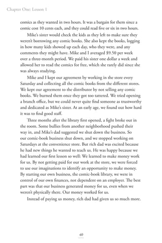 Chapter One: Lesson 1
40
comics as they wanted in two hours. It was a bargain for them since a
comic cost 10 cents each, and they could read five or six in two hours.
Mike’s sister would check the kids as they left to make sure they
weren’t borrowing any comic books. She also kept the books, logging
in how many kids showed up each day, who they were, and any
comments they might have. Mike and I averaged $9.50 per week
over a three-month period. We paid his sister one dollar a week and
allowed her to read the comics for free, which she rarely did since she
was always studying.
Mike and I kept our agreement by working in the store every
Saturday and collecting all the comic books from the different stores.
We kept our agreement to the distributor by not selling any comic
books. We burned them once they got too tattered. We tried opening
a branch office, but we could never quite find someone as trustworthy
and dedicated as Mike’s sister. At an early age, we found out how hard
it was to find good staff.
Three months after the library first opened, a fight broke out in
the room. Some bullies from another neighborhood pushed their
way in, and Mike’s dad suggested we shut down the business. So
our comic-book business shut down, and we stopped working on
Saturdays at the convenience store. But rich dad was excited because
he had new things he wanted to teach us. He was happy because we
had learned our first lesson so well: We learned to make money work
for us. By not getting paid for our work at the store, we were forced
to use our imaginations to identify an opportunity to make money.
By starting our own business, the comic-book library, we were in
control of our own finances, not dependent on an employer. The best
part was that our business generated money for us, even when we
weren’t physically there. Our money worked for us.
Instead of paying us money, rich dad had given us so much more.
 