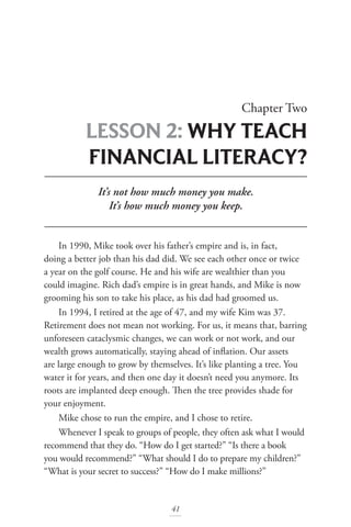 Chapter Two
LESSON 2: WHY TEACH
FINANCIAL LITERACY?
41
It’s not how much money you make.
It’s how much money you keep.
In 1990, Mike took over his father’s empire and is, in fact,
doing a better job than his dad did. We see each other once or twice
a year on the golf course. He and his wife are wealthier than you
could imagine. Rich dad’s empire is in great hands, and Mike is now
grooming his son to take his place, as his dad had groomed us.
In 1994, I retired at the age of 47, and my wife Kim was 37.
Retirement does not mean not working. For us, it means that, barring
unforeseen cataclysmic changes, we can work or not work, and our
wealth grows automatically, staying ahead of inflation. Our assets
are large enough to grow by themselves. It’s like planting a tree. You
water it for years, and then one day it doesn’t need you anymore. Its
roots are implanted deep enough. Then the tree provides shade for
your enjoyment.
Mike chose to run the empire, and I chose to retire.
Whenever I speak to groups of people, they often ask what I would
recommend that they do. “How do I get started?” “Is there a book
you would recommend?” “What should I do to prepare my children?”
“What is your secret to success?” “How do I make millions?”
 