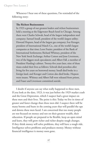 Chapter Two: Lesson 2
42
Whenever I hear one of these questions, I’m reminded of the
following story:
The Richest Businessmen
In 1923 a group of our greatest leaders and richest businessmen
held a meeting at the Edgewater Beach hotel in Chicago. Among
them were Charles Schwab, head of the largest independent steel
company; Samuel Insull, president of the world’s largest utility;
Howard Hopson, head of the largest gas company; Ivar Kreuger,
president of International Match Co., one of the world’s largest
companies at that time; Leon Frazier, president of the Bank of
International Settlements; Richard Whitney, president of the
New York Stock Exchange; Arthur Cotton and Jesse Livermore,
two of the biggest stock speculators; and Albert Fall, a member of
President Harding’s cabinet. Twenty-five years later, nine of these
titans ended their lives as follows: Schwab died penniless after
living for five years on borrowed money. Insull died broke in a
foreign land, and Kreuger and Cotton also died broke. Hopson
went insane. Whitney and Albert Fall were released from prison,
and Fraser and Livermore committed suicide.
I doubt if anyone can say what really happened to these men.
If you look at the date, 1923, it was just before the 1929 market crash
and the Great Depression, which I suspect had a great impact on
these men and their lives. The point is this: Today we live in times of
greater and faster change than these men did. I suspect there will be
many booms and busts in the coming years that will parallel the ups
and downs these men faced. I am concerned that too many people
are too focused on money and not on their greatest wealth, their
education. If people are prepared to be flexible, keep an open mind
and learn, they will grow richer and richer despite tough changes.
If they think money will solve problems, they will have a rough ride.
Intelligence solves problems and produces money. Money without
financial intelligence is money soon gone.
 