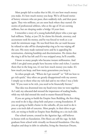 Rich Dad Poor Dad
43
Most people fail to realize that in life, it’s not how much money
you make. It’s how much money you keep. We’ve all heard stories
of lottery winners who are poor, then suddenly rich, and then poor
again. They win millions, yet are soon back where they started. Or
stories of professional athletes, who at the age of 24 are earning
millions, but are sleeping under a bridge 10 years later.
I remember a story of a young basketball player who a year ago
had millions. Today, at just 29, he claims his friends, attorney, and
accountant took his money, and he was forced to work at a car
wash for minimum wage. He was fired from the car wash because
he refused to take off his championship ring as he was wiping off
the cars. His story made national news and he is appealing his
termination, claiming hardship and discrimination. He claims that
the ring is all he has left and if it was stripped away, he’ll crumble.
I know so many people who became instant millionaires. And
while I am glad some people have become richer and richer, I caution
them that in the long run, it’s not how much money you make. It’s
how much you keep, and how many generations you keep it.
So when people ask, “Where do I get started?” or “Tell me how to
get rich quick,” they often are greatly disappointed with my answer.
I simply say to them what my rich dad said to me when I was a little
kid. “If you want to be rich, you need to be financially literate.”
That idea was drummed into my head every time we were together.
As I said, my educated dad stressed the importance of reading books,
while my rich dad stressed the need to master financial literacy.
If you are going to build the Empire State Building, the first thing
you need to do is dig a deep hole and pour a strong foundation. If
you are going to build a home in the suburbs, all you need to do is
pour a six-inch slab of concrete. Most people, in their drive to get
rich, are trying to build an Empire State Building on a six-inch slab.
Our school system, created in the Agrarian Age, still believes
in homes with no foundation. Dirt floors are still the rage. So kids
graduate from school with virtually no financial foundation. One day,
sleepless and deep in debt in suburbia, living the American Dream,
 