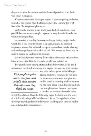 Chapter Two: Lesson 2
44
they decide that the answer to their financial problems is to find a
way to get rich quick.
Construction on the skyscraper begins. It goes up quickly, and soon,
instead of the Empire State Building, we have the Leaning Tower of
Suburbia. The sleepless nights return.
As for Mike and me in our adult years, both of our choices were
possible because we were taught to pour a strong financial foundation
when we were just kids.
Accounting is possibly the most confusing, boring subject in the
world, but if you want to be rich long-term, it could be the most
important subject. For rich dad, the question was how to take a boring
and confusing subject and teach it to kids. The answer he found was to
make it simple by teaching it in pictures.
My rich dad poured a strong financial foundation for Mike and me.
Since we were just kids, he created a simple way to teach us.
For years he only drew pictures and used few words. Mike and I
understood the simple drawings, the jargon, the movement of money,
and then in later years, rich dad began
adding numbers. Today, Mike has gone
on to master much more complex and
sophisticated accounting analysis because
he had to in order to run his empire. I am
not as sophisticated because my empire
is smaller, yet we come from the same
simple foundation. Over the following pages, I offer to you the same
simple line drawings Mike’s dad created for us. Though basic, those
drawings helped guide two little boys in building great sums of wealth
on a solid and deep foundation.
Rich people acquire
assets. The poor and
middle class acquire
liabilities that they
think are assets.
 