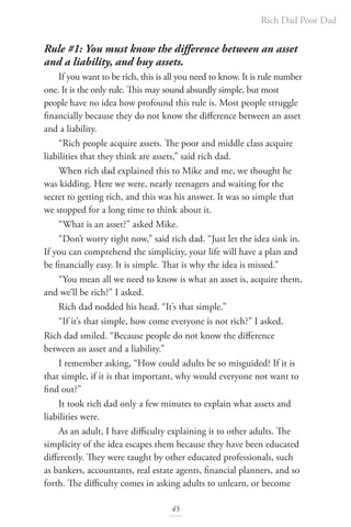 Rich Dad Poor Dad
45
Rule #1: You must know the difference between an asset
and a liability, and buy assets.
If you want to be rich, this is all you need to know. It is rule number
one. It is the only rule. This may sound absurdly simple, but most
people have no idea how profound this rule is. Most people struggle
financially because they do not know the difference between an asset
and a liability.
“Rich people acquire assets. The poor and middle class acquire
liabilities that they think are assets,” said rich dad.
When rich dad explained this to Mike and me, we thought he
was kidding. Here we were, nearly teenagers and waiting for the
secret to getting rich, and this was his answer. It was so simple that
we stopped for a long time to think about it.
“What is an asset?” asked Mike.
“Don’t worry right now,” said rich dad. “Just let the idea sink in.
If you can comprehend the simplicity, your life will have a plan and
be financially easy. It is simple. That is why the idea is missed.”
“You mean all we need to know is what an asset is, acquire them,
and we’ll be rich?” I asked.
Rich dad nodded his head. “It’s that simple.”
“If it’s that simple, how come everyone is not rich?” I asked.
Rich dad smiled. “Because people do not know the difference
between an asset and a liability.”
I remember asking, “How could adults be so misguided? If it is
that simple, if it is that important, why would everyone not want to
find out?”
It took rich dad only a few minutes to explain what assets and
liabilities were.
As an adult, I have difficulty explaining it to other adults. The
simplicity of the idea escapes them because they have been educated
differently. They were taught by other educated professionals, such
as bankers, accountants, real estate agents, financial planners, and so
forth. The difficulty comes in asking adults to unlearn, or become
 