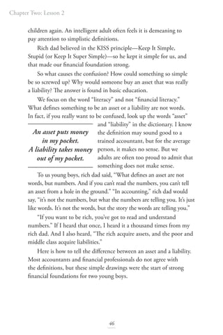 Chapter Two: Lesson 2
46
children again. An intelligent adult often feels it is demeaning to
pay attention to simplistic definitions.
Rich dad believed in the KISS principle—Keep It Simple,
Stupid (or Keep It Super Simple)—so he kept it simple for us, and
that made our financial foundation strong.
So what causes the confusion? How could something so simple
be so screwed up? Why would someone buy an asset that was really
a liability? The answer is found in basic education.
We focus on the word “literacy” and not “financial literacy.”
What defines something to be an asset or a liability are not words.
In fact, if you really want to be confused, look up the words “asset”
and “liability” in the dictionary. I know
the definition may sound good to a
trained accountant, but for the average
person, it makes no sense. But we
adults are often too proud to admit that
something does not make sense.
To us young boys, rich dad said, “What defines an asset are not
words, but numbers. And if you can’t read the numbers, you can’t tell
an asset from a hole in the ground.” “In accounting,” rich dad would
say, “it’s not the numbers, but what the numbers are telling you. It’s just
like words. It’s not the words, but the story the words are telling you.”
“If you want to be rich, you’ve got to read and understand
numbers.” If I heard that once, I heard it a thousand times from my
rich dad. And I also heard, “The rich acquire assets, and the poor and
middle class acquire liabilities.”
Here is how to tell the difference between an asset and a liability.
Most accountants and financial professionals do not agree with
the definitions, but these simple drawings were the start of strong
financial foundations for two young boys.
An asset puts money
in my pocket.
A liability takes money
out of my pocket.
 