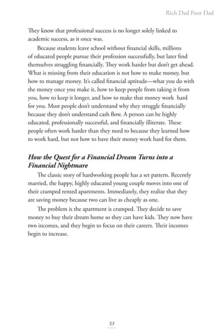 Rich Dad Poor Dad
53
They know that professional success is no longer solely linked to
academic success, as it once was.
Because students leave school without financial skills, millions
of educated people pursue their profession successfully, but later find
themselves struggling financially. They work harder but don’t get ahead.
What is missing from their education is not how to make money, but
how to manage money. It’s called financial aptitude—what you do with
the money once you make it, how to keep people from taking it from
you, how to keep it longer, and how to make that money work hard
for you. Most people don’t understand why they struggle financially
because they don’t understand cash flow. A person can be highly
educated, professionally successful, and financially illiterate. These
people often work harder than they need to because they learned how
to work hard, but not how to have their money work hard for them.
How the Quest for a Financial Dream Turns into a
Financial Nightmare
The classic story of hardworking people has a set pattern. Recently
married, the happy, highly educated young couple moves into one of
their cramped rented apartments. Immediately, they realize that they
are saving money because two can live as cheaply as one.
The problem is the apartment is cramped. They decide to save
money to buy their dream home so they can have kids. They now have
two incomes, and they begin to focus on their careers. Their incomes
begin to increase.
 