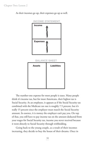Chapter Two: Lesson 2
54
As their incomes go up, their expenses go up as well.
The number-one expense for most people is taxes. Many people
think it’s income tax, but for most Americans, their highest tax is
Social Security. As an employee, it appears as if the Social Security tax
combined with the Medicare tax rate is roughly 7.5 percent, but it’s
really 15 percent since the employer must match the Social Security
amount. In essence, it is money the employer can’t pay you. On top
of that, you still have to pay income tax on the amount deducted from
your wages for Social Security tax, income you never received because
it went directly to Social Security through withholding.
Going back to the young couple, as a result of their incomes
increasing, they decide to buy the house of their dreams. Once in
Assets
INCOME STATEMENT
BALANCE SHEET
Liabilities
Income
Expenses
 