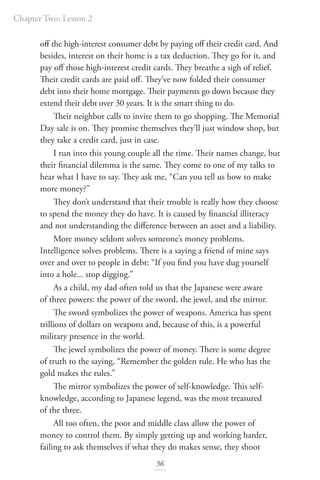 Chapter Two: Lesson 2
56
off the high-interest consumer debt by paying off their credit card. And
besides, interest on their home is a tax deduction. They go for it, and
pay off those high-interest credit cards. They breathe a sigh of relief.
Their credit cards are paid off. They’ve now folded their consumer
debt into their home mortgage. Their payments go down because they
extend their debt over 30 years. It is the smart thing to do.
Their neighbor calls to invite them to go shopping. The Memorial
Day sale is on. They promise themselves they’ll just window shop, but
they take a credit card, just in case.
I run into this young couple all the time. Their names change, but
their financial dilemma is the same. They come to one of my talks to
hear what I have to say. They ask me, “Can you tell us how to make
more money?”
They don’t understand that their trouble is really how they choose
to spend the money they do have. It is caused by financial illiteracy
and not understanding the difference between an asset and a liability.
More money seldom solves someone’s money problems.
Intelligence solves problems. There is a saying a friend of mine says
over and over to people in debt: “If you find you have dug yourself
into a hole... stop digging.”
As a child, my dad often told us that the Japanese were aware
of three powers: the power of the sword, the jewel, and the mirror.
The sword symbolizes the power of weapons. America has spent
trillions of dollars on weapons and, because of this, is a powerful
military presence in the world.
The jewel symbolizes the power of money. There is some degree
of truth to the saying, “Remember the golden rule. He who has the
gold makes the rules.”
The mirror symbolizes the power of self-knowledge. This self-
knowledge, according to Japanese legend, was the most treasured
of the three.
All too often, the poor and middle class allow the power of
money to control them. By simply getting up and working harder,
failing to ask themselves if what they do makes sense, they shoot
 