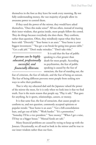 Rich Dad Poor Dad
57
themselves in the foot as they leave for work every morning. By not
fully understanding money, the vast majority of people allow its
awesome power to control them.
If they used the power of the mirror, they would have asked
themselves, “Does this make sense?” All too often, instead of trusting
their inner wisdom, that genius inside, most people follow the crowd.
They do things because everybody else does them. They conform,
rather than question. Often, they mindlessly repeat what they have
been told: “Diversify.” “Your home is an asset.” “Your home is your
biggest investment.” “You get a tax break for going into greater debt.”
“Get a safe job.” “Don’t make mistakes.” “Don’t take risks.”
It is said that the fear of public
speaking is a fear greater than
death for most people. According
to psychiatrists, the fear of public
speaking is caused by the fear of
ostracism, the fear of standing out, the
fear of criticism, the fear of ridicule, and the fear of being an outcast.
The fear of being different prevents most people from seeking new
ways to solve their problems.
That is why my educated dad said the Japanese valued the power
of the mirror the most, for it is only when we look into it that we find
truth. Fear is the main reason that people say, “Play it safe.” That goes
for anything, be it sports, relationships, careers, or money.
It is that same fear, the fear of ostracism, that causes people to
conform to, and not question, commonly accepted opinions or
popular trends: “Your home is an asset.” “Get a bill-consolidation
loan, and get out of debt.” “Work harder.” “It’s a promotion.”
“Someday I’ll be a vice president.” “Save money.” “When I get a raise,
I’ll buy us a bigger house.” “Mutual funds are safe.”
Many financial problems are caused by trying to keep up with the
Joneses. Occasionally, we all need to look in the mirror and be true to
our inner wisdom rather than our fears.
A person can be highly
educated, professionally
successful, and
financially illiterate.
 