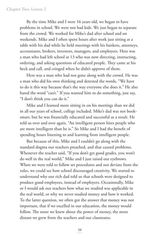 Chapter Two: Lesson 2
58
By the time Mike and I were 16 years old, we began to have
problems in school. We were not bad kids. We just began to separate
from the crowd. We worked for Mike’s dad after school and on
weekends. Mike and I often spent hours after work just sitting at a
table with his dad while he held meetings with his bankers, attorneys,
accountants, brokers, investors, managers, and employees. Here was
a man who had left school at 13 who was now directing, instructing,
ordering, and asking questions of educated people. They came at his
beck and call, and cringed when he didn’t approve of them.
Here was a man who had not gone along with the crowd. He was
a man who did his own thinking and detested the words, “We have
to do it this way because that’s the way everyone else does it.” He also
hated the word “can’t.” If you wanted him to do something, just say,
“I don’t think you can do it.”
Mike and I learned more sitting in on his meetings than we did
in all our years of school, college included. Mike’s dad was not book-
smart, but he was financially educated and successful as a result. He
told us over and over again, “An intelligent person hires people who
are more intelligent than he is.” So Mike and I had the benefit of
spending hours listening to and learning from intelligent people.
But because of this, Mike and I couldn’t go along with the
standard dogma our teachers preached, and that caused problems.
Whenever the teacher said, “If you don’t get good grades, you won’t
do well in the real world,” Mike and I just raised our eyebrows.
When we were told to follow set procedures and not deviate from the
rules, we could see how school discouraged creativity. We started to
understand why our rich dad told us that schools were designed to
produce good employees, instead of employers. Occasionally, Mike
or I would ask our teachers how what we studied was applicable in
the real world, or why we never studied money and how it worked.
To the latter question, we often got the answer that money was not
important, that if we excelled in our education, the money would
follow. The more we knew about the power of money, the more
distant we grew from the teachers and our classmates.
 
