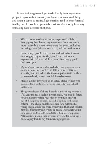 Rich Dad Poor Dad
61
		
So here is the argument I put forth. I really don’t expect most
people to agree with it because your home is an emotional thing
and when it comes to money, high emotions tend to lower financial
intelligence. I know from personal experience that money has a way
of making every decision emotional.
• When it comes to houses, most people work all their
lives paying for a home they never own. In other words,
most people buy a new house every few years, each time
incurring a new 30-year loan to pay off the previous one.
• Even though people receive a tax deduction for interest
on mortgage payments, they pay for all their other
expenses with after-tax dollars, even after they pay off
their mortgage.
• My wife’s parents were shocked when the property taxes
on their home increased to $1,000 a month. This was
after they had retired, so the increase put a strain on their
retirement budget, and they felt forced to move.
• Houses do not always go up in value. I have friends who
owe a million dollars for a home that today would sell
for far less.
• The greatest losses of all are those from missed opportunities.
If all your money is tied up in your house, you may be forced
to work harder because your money continues blowing
out of the expense column, instead of adding to the asset
column—the classic middle-class cash-flow pattern. If a
young couple would put more money into their asset column
early on, their later years would be easier. Their assets would
have grown and would be available to help cover expenses.
All too often, a house only serves as a vehicle for incurring a
home-equity loan to pay for mounting expenses.
 