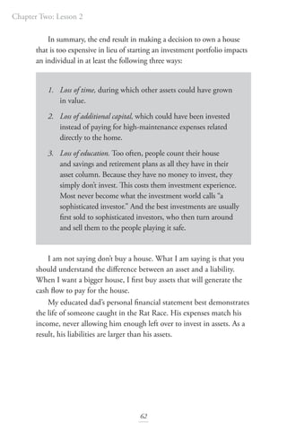Chapter Two: Lesson 2
62
In summary, the end result in making a decision to own a house
that is too expensive in lieu of starting an investment portfolio impacts
an individual in at least the following three ways:
1. Loss of time, during which other assets could have grown
in value.
2. Loss of additional capital, which could have been invested
instead of paying for high-maintenance expenses related
directly to the home.
3. Loss of education. Too often, people count their house
and savings and retirement plans as all they have in their
asset column. Because they have no money to invest, they
simply don’t invest. This costs them investment experience.
Most never become what the investment world calls “a
sophisticated investor.” And the best investments are usually
first sold to sophisticated investors, who then turn around
and sell them to the people playing it safe.
I am not saying don’t buy a house. What I am saying is that you
should understand the difference between an asset and a liability.
When I want a bigger house, I first buy assets that will generate the
cash flow to pay for the house.
My educated dad’s personal financial statement best demonstrates
the life of someone caught in the Rat Race. His expenses match his
income, never allowing him enough left over to invest in assets. As a
result, his liabilities are larger than his assets.
 