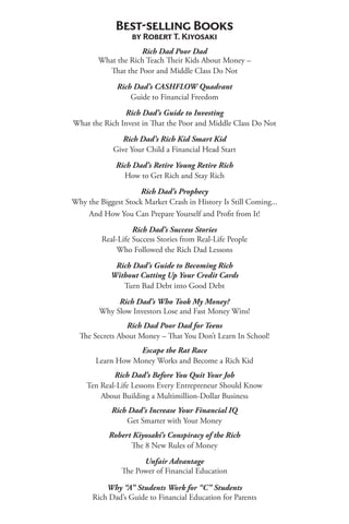 Best-selling Books
by Robert T. Kiyosaki
Rich Dad Poor Dad
What the Rich Teach Their Kids About Money –
That the Poor and Middle Class Do Not
Rich Dad’s CASHFLOW Quadrant
Guide to Financial Freedom
Rich Dad’s Guide to Investing
What the Rich Invest in That the Poor and Middle Class Do Not
Rich Dad’s Rich Kid Smart Kid
Give Your Child a Financial Head Start
Rich Dad’s Retire Young Retire Rich
How to Get Rich and Stay Rich
Rich Dad’s Prophecy
Why the Biggest Stock Market Crash in History Is Still Coming...
And How You Can Prepare Yourself and Profit from It!
Rich Dad’s Success Stories
Real-Life Success Stories from Real-Life People
Who Followed the Rich Dad Lessons
Rich Dad’s Guide to Becoming Rich
Without Cutting Up Your Credit Cards
Turn Bad Debt into Good Debt
Rich Dad’s Who Took My Money?
Why Slow Investors Lose and Fast Money Wins!
Rich Dad Poor Dad for Teens
The Secrets About Money – That You Don’t Learn In School!
Escape the Rat Race
Learn How Money Works and Become a Rich Kid
Rich Dad’s Before You Quit Your Job
Ten Real-Life Lessons Every Entrepreneur Should Know
About Building a Multimillion-Dollar Business
Rich Dad’s Increase Your Financial IQ
Get Smarter with Your Money
Robert Kiyosaki’s Conspiracy of the Rich
The 8 New Rules of Money
Unfair Advantage
The Power of Financial Education
Why “A” Students Work for “C” Students
Rich Dad’s Guide to Financial Education for Parents
 