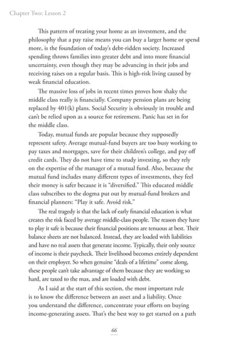 Chapter Two: Lesson 2
66
This pattern of treating your home as an investment, and the
philosophy that a pay raise means you can buy a larger home or spend
more, is the foundation of today’s debt-ridden society. Increased
spending throws families into greater debt and into more financial
uncertainty, even though they may be advancing in their jobs and
receiving raises on a regular basis. This is high-risk living caused by
weak financial education.
The massive loss of jobs in recent times proves how shaky the
middle class really is financially. Company pension plans are being
replaced by 401(k) plans. Social Security is obviously in trouble and
can’t be relied upon as a source for retirement. Panic has set in for
the middle class.
Today, mutual funds are popular because they supposedly
represent safety. Average mutual-fund buyers are too busy working to
pay taxes and mortgages, save for their children’s college, and pay off
credit cards. They do not have time to study investing, so they rely
on the expertise of the manager of a mutual fund. Also, because the
mutual fund includes many different types of investments, they feel
their money is safer because it is “diversified.” This educated middle
class subscribes to the dogma put out by mutual-fund brokers and
financial planners: “Play it safe. Avoid risk.”
The real tragedy is that the lack of early financial education is what
creates the risk faced by average middle-class people. The reason they have
to play it safe is because their financial positions are tenuous at best. Their
balance sheets are not balanced. Instead, they are loaded with liabilities
and have no real assets that generate income. Typically, their only source
of income is their paycheck. Their livelihood becomes entirely dependent
on their employer. So when genuine “deals of a lifetime” come along,
these people can’t take advantage of them because they are working so
hard, are taxed to the max, and are loaded with debt.
As I said at the start of this section, the most important rule
is to know the difference between an asset and a liability. Once
you understand the difference, concentrate your efforts on buying
income-generating assets. That’s the best way to get started on a path
 