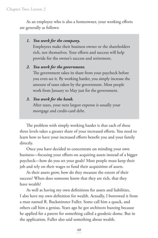 Chapter Two: Lesson 2
68
As an employee who is also a homeowner, your working efforts
are generally as follows:
1. You work for the company.
Employees make their business owner or the shareholders
rich, not themselves. Your efforts and success will help
provide for the owner’s success and retirement.
2. You work for the government.
The government takes its share from your paycheck before
you even see it. By working harder, you simply increase the
amount of taxes taken by the government. Most people
work from January to May just for the government.
3. You work for the bank.
After taxes, your next largest expense is usually your
mortgage and credit-card debt.
The problem with simply working harder is that each of these
three levels takes a greater share of your increased efforts. You need to
learn how to have your increased efforts benefit you and your family
directly.
Once you have decided to concentrate on minding your own
business—focusing your efforts on acquiring assets instead of a bigger
paycheck—how do you set your goals? Most people must keep their
job and rely on their wages to fund their acquisition of assets.
As their assets grow, how do they measure the extent of their
success? When does someone know that they are rich, that they
have wealth?
As well as having my own definitions for assets and liabilities,
I also have my own definition for wealth. Actually, I borrowed it from
a man named R. Buckminster Fuller. Some call him a quack, and
others call him a genius. Years ago he got architects buzzing because
he applied for a patent for something called a geodesic dome. But in
the application, Fuller also said something about wealth.
 