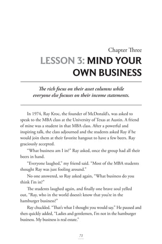 Chapter Three
LESSON 3: MIND YOUR
OWN BUSINESS
71
The rich focus on their asset columns while
everyone else focuses on their income statements.
In 1974, Ray Kroc, the founder of McDonald’s, was asked to
speak to the MBA class at the University of Texas at Austin. A friend
of mine was a student in that MBA class. After a powerful and
inspiring talk, the class adjourned and the students asked Ray if he
would join them at their favorite hangout to have a few beers. Ray
graciously accepted.
“What business am I in?” Ray asked, once the group had all their
beers in hand.
“Everyone laughed,” my friend said. “Most of the MBA students
thought Ray was just fooling around.”
No one answered, so Ray asked again, “What business do you
think I’m in?”
The students laughed again, and finally one brave soul yelled
out, “Ray, who in the world doesn’t know that you’re in the
hamburger business?”
Ray chuckled. “That’s what I thought you would say.” He paused and
then quickly added, “Ladies and gentlemen, I’m not in the hamburger
business. My business is real estate.”
 