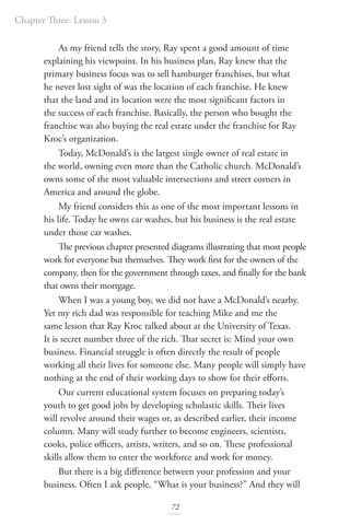 Chapter Three: Lesson 3
72
As my friend tells the story, Ray spent a good amount of time
explaining his viewpoint. In his business plan, Ray knew that the
primary business focus was to sell hamburger franchises, but what
he never lost sight of was the location of each franchise. He knew
that the land and its location were the most significant factors in
the success of each franchise. Basically, the person who bought the
franchise was also buying the real estate under the franchise for Ray
Kroc’s organization.
Today, McDonald’s is the largest single owner of real estate in
the world, owning even more than the Catholic church. McDonald’s
owns some of the most valuable intersections and street corners in
America and around the globe.
My friend considers this as one of the most important lessons in
his life. Today he owns car washes, but his business is the real estate
under those car washes.
The previous chapter presented diagrams illustrating that most people
work for everyone but themselves. They work first for the owners of the
company, then for the government through taxes, and finally for the bank
that owns their mortgage.
When I was a young boy, we did not have a McDonald’s nearby.
Yet my rich dad was responsible for teaching Mike and me the
same lesson that Ray Kroc talked about at the University of Texas.
It is secret number three of the rich. That secret is: Mind your own
business. Financial struggle is often directly the result of people
working all their lives for someone else. Many people will simply have
nothing at the end of their working days to show for their efforts.
Our current educational system focuses on preparing today’s
youth to get good jobs by developing scholastic skills. Their lives
will revolve around their wages or, as described earlier, their income
column. Many will study further to become engineers, scientists,
cooks, police officers, artists, writers, and so on. These professional
skills allow them to enter the workforce and work for money.
But there is a big difference between your profession and your
business. Often I ask people, “What is your business?” And they will
 
