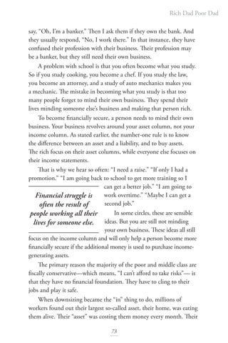 Rich Dad Poor Dad
73
say, “Oh, I’m a banker.” Then I ask them if they own the bank. And
they usually respond, “No, I work there.” In that instance, they have
confused their profession with their business. Their profession may
be a banker, but they still need their own business.
A problem with school is that you often become what you study.
So if you study cooking, you become a chef. If you study the law,
you become an attorney, and a study of auto mechanics makes you
a mechanic. The mistake in becoming what you study is that too
many people forget to mind their own business. They spend their
lives minding someone else’s business and making that person rich.
To become financially secure, a person needs to mind their own
business. Your business revolves around your asset column, not your
income column. As stated earlier, the number-one rule is to know
the difference between an asset and a liability, and to buy assets.
The rich focus on their asset columns, while everyone else focuses on
their income statements.
That is why we hear so often: “I need a raise.” “If only I had a
promotion.” “I am going back to school to get more training so I
can get a better job.” “I am going to
work overtime.” “Maybe I can get a
second job.”
In some circles, these are sensible
ideas. But you are still not minding
your own business. These ideas all still
focus on the income column and will only help a person become more
financially secure if the additional money is used to purchase income-
generating assets.
The primary reason the majority of the poor and middle class are
fiscally conservative—which means, “I can’t afford to take risks”— is
that they have no financial foundation. They have to cling to their
jobs and play it safe.
When downsizing became the “in” thing to do, millions of
workers found out their largest so-called asset, their home, was eating
them alive. Their “asset” was costing them money every month. Their
Financial struggle is
often the result of
people working all their
lives for someone else.
 