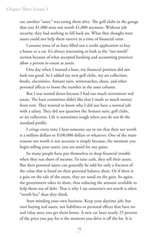 Chapter Three: Lesson 3
74
car, another “asset,” was eating them alive. The golf clubs in the garage
that cost $1,000 were not worth $1,000 anymore. Without job
security, they had nothing to fall back on. What they thought were
assets could not help them survive in a time of financial crisis.
I assume most of us have filled out a credit application to buy
a house or a car. It’s always interesting to look at the “net-worth”
section because of what accepted banking and accounting practices
allow a person to count as assets.
One day when I wanted a loan, my financial position did not
look too good. So I added my new golf clubs, my art collection,
books, electronics, Armani suits, wristwatches, shoes, and other
personal effects to boost the number in the asset column.
But I was turned down because I had too much investment real
estate. The loan committee didn’t like that I made so much money
from rent. They wanted to know why I did not have a normal job
with a salary. They did not question the Armani suits, golf clubs,
or art collection. Life is sometimes tough when you do not fit the
standard profile.
I cringe every time I hear someone say to me that their net worth
is a million dollars or $100,000 dollars or whatever. One of the main
reasons net worth is not accurate is simply because, the moment you
begin selling your assets, you are taxed for any gains.
So many people have put themselves in deep financial trouble
when they run short of income. To raise cash, they sell their assets.
But their personal assets can generally be sold for only a fraction of
the value that is listed on their personal balance sheet. Or if there is
a gain on the sale of the assets, they are taxed on the gain. So again,
the government takes its share, thus reducing the amount available to
help them out of debt. That is why I say someone’s net worth is often
“worth less” than they think.
Start minding your own business. Keep your daytime job, but
start buying real assets, not liabilities or personal effects that have no
real value once you get them home. A new car loses nearly 25 percent
of the price you pay for it the moment you drive it off the lot. It is
 