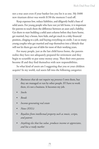 Rich Dad Poor Dad
75
not a true asset even if your banker lets you list it as one. My $400
new titanium driver was worth $150 the moment I teed off.
Keep expenses low, reduce liabilities, and diligently build a base of
solid assets. For young people who have not yet left home, it is important
for parents to teach them the difference between an asset and a liability.
Get them to start building a solid asset column before they leave home,
get married, buy a house, have kids, and get stuck in a risky financial
position, clinging to a job, and buying everything on credit. I see so many
young couples who get married and trap themselves into a lifestyle that
will not let them get out of debt for most of their working years.
For many people, just as the last child leaves home, the parents
realize they have not adequately prepared for retirement and they
begin to scramble to put some money away. Then their own parents
become ill and they find themselves with new responsibilities.
So what kind of assets am I suggesting that you or your children
acquire? In my world, real assets fall into the following categories:
• Businesses that do not require my presence I own them, but
they are managed or run by other people. If I have to work
there, it’s not a business. It becomes my job.
• Stocks
• Bonds
• Income-generating real estate
• Notes (IOUs)
• Royalties from intellectual property such as music, scripts,
and patents
• Anything else that has value, produces income or appreciates,
and has a ready market
 