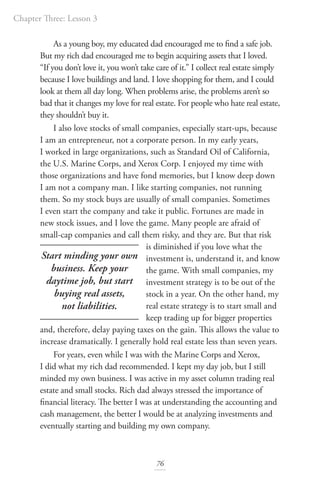 Chapter Three: Lesson 3
76
As a young boy, my educated dad encouraged me to find a safe job.
But my rich dad encouraged me to begin acquiring assets that I loved.
“If you don’t love it, you won’t take care of it.” I collect real estate simply
because I love buildings and land. I love shopping for them, and I could
look at them all day long. When problems arise, the problems aren’t so
bad that it changes my love for real estate. For people who hate real estate,
they shouldn’t buy it.
I also love stocks of small companies, especially start-ups, because
I am an entrepreneur, not a corporate person. In my early years,
I worked in large organizations, such as Standard Oil of California,
the U.S. Marine Corps, and Xerox Corp. I enjoyed my time with
those organizations and have fond memories, but I know deep down
I am not a company man. I like starting companies, not running
them. So my stock buys are usually of small companies. Sometimes
I even start the company and take it public. Fortunes are made in
new stock issues, and I love the game. Many people are afraid of
small-cap companies and call them risky, and they are. But that risk
is diminished if you love what the
investment is, understand it, and know
the game. With small companies, my
investment strategy is to be out of the
stock in a year. On the other hand, my
real estate strategy is to start small and
keep trading up for bigger properties
and, therefore, delay paying taxes on the gain. This allows the value to
increase dramatically. I generally hold real estate less than seven years.
For years, even while I was with the Marine Corps and Xerox,
I did what my rich dad recommended. I kept my day job, but I still
minded my own business. I was active in my asset column trading real
estate and small stocks. Rich dad always stressed the importance of
financial literacy. The better I was at understanding the accounting and
cash management, the better I would be at analyzing investments and
eventually starting and building my own company.
Start minding your own
business. Keep your
daytime job, but start
buying real assets,
not liabilities.
 