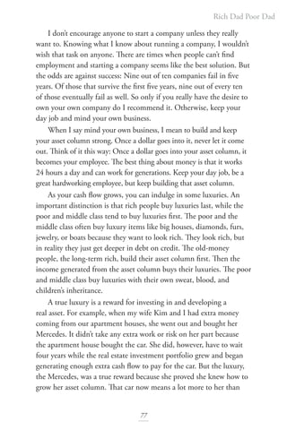 Rich Dad Poor Dad
77
I don’t encourage anyone to start a company unless they really
want to. Knowing what I know about running a company, I wouldn’t
wish that task on anyone. There are times when people can’t find
employment and starting a company seems like the best solution. But
the odds are against success: Nine out of ten companies fail in five
years. Of those that survive the first five years, nine out of every ten
of those eventually fail as well. So only if you really have the desire to
own your own company do I recommend it. Otherwise, keep your
day job and mind your own business.
When I say mind your own business, I mean to build and keep
your asset column strong. Once a dollar goes into it, never let it come
out. Think of it this way: Once a dollar goes into your asset column, it
becomes your employee. The best thing about money is that it works
24 hours a day and can work for generations. Keep your day job, be a
great hardworking employee, but keep building that asset column.
As your cash flow grows, you can indulge in some luxuries. An
important distinction is that rich people buy luxuries last, while the
poor and middle class tend to buy luxuries first. The poor and the
middle class often buy luxury items like big houses, diamonds, furs,
jewelry, or boats because they want to look rich. They look rich, but
in reality they just get deeper in debt on credit. The old-money
people, the long-term rich, build their asset column first. Then the
income generated from the asset column buys their luxuries. The poor
and middle class buy luxuries with their own sweat, blood, and
children’s inheritance.
A true luxury is a reward for investing in and developing a
real asset. For example, when my wife Kim and I had extra money
coming from our apartment houses, she went out and bought her
Mercedes. It didn’t take any extra work or risk on her part because
the apartment house bought the car. She did, however, have to wait
four years while the real estate investment portfolio grew and began
generating enough extra cash flow to pay for the car. But the luxury,
the Mercedes, was a true reward because she proved she knew how to
grow her asset column. That car now means a lot more to her than
 
