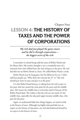 Chapter Four
LESSON 4: THE HISTORY OF
TAXES AND THE POWER
OF CORPORATIONS
79
My rich dad just played the game smart,
and he did it through corporations—
the biggest secret of the rich.
I remember in school being told the story of Robin Hood and
his Merry Men. My teacher thought it was a wonderful story of a
romantic hero who robbed from the rich and gave to the poor. My rich
dad did not see Robin Hood as a hero. He called Robin Hood a crook.
Robin Hood may be long gone, but his followers live on. I often
still hear people say, “Why don’t the rich pay for it?” or “The rich
should pay more in taxes and give it to the poor.”
It is this Robin Hood fantasy, or taking from the rich to give to
the poor, that has caused the most pain for the poor and the middle
class. The reason the middle class is so heavily taxed is because of the
Robin Hood ideal. The reality is that the rich are not taxed. It’s the
middle class, especially the educated upper-income middle class, who
pays for the poor.
Again, to understand fully how things happen, we need to look
at the history of taxes. Although my highly educated dad was an
expert on the history of education, my rich dad fashioned himself as
an expert on the history of taxes.
 