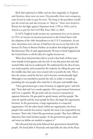 Chapter Four: Lesson 4
80
Rich dad explained to Mike and me that originally, in England
and America, there were no taxes. Occasionally, there were temporary
taxes levied in order to pay for wars. The king or the president would
put the word out and ask everyone to “chip in.” Taxes were levied in
Britain for the fight against Napoleon from 1799 to 1816, and in
America to pay for the Civil War from 1861 to 1865.
In 1874, England made income tax a permanent levy on its citizens.
In 1913, an income tax became permanent in the United States with
the adoption of the 16th Amendment to the U.S. Constitution. At one
time, Americans were anti-tax. It had been the tax on tea that led to the
famous Tea Party in Boston Harbor, an incident that helped ignite the
Revolutionary War. It took approximately 50 years in both England and
the United States to sell the idea of a regular income tax.
What these historical dates fail to reveal is that both of these taxes
were initially levied against only the rich. It was this point that rich dad
wanted Mike and me to understand. He explained that the idea of taxes
was made popular, and accepted by the majority, by telling the poor and
the middle class that taxes were created only to punish the rich. This is
how the masses voted for the law, and it became constitutionally legal.
Although it was intended to punish the rich, in reality it wound up
punishing the very people who voted for it, the poor and middle class.
“Once government got a taste of money, its appetite grew,” said rich
dad. “Your dad and I are exactly opposite. He’s a government bureaucrat,
and I am a capitalist. We get paid, and our success is measured on
opposite behaviors. He gets paid to spend money and hire people. The
more he spends and the more people he hires, the larger his organization
becomes. In the government, a large organization is a respected
organization. On the other hand, within my organization, the fewer
people I hire and the less money I spend, the more I am respected by my
investors. That’s why I don’t like government people. They have different
objectives than most business people. As the government grows, more
and more tax dollars are needed to support it.”
My educated dad sincerely believed that government should help
people. He loved John F. Kennedy and especially the idea of the Peace
 