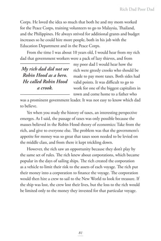 Rich Dad Poor Dad
81
Corps. He loved the idea so much that both he and my mom worked
for the Peace Corps, training volunteers to go to Malaysia, Thailand,
and the Philippines. He always strived for additional grants and budget
increases so he could hire more people, both in his job with the
Education Department and in the Peace Corps.
From the time I was about 10 years old, I would hear from my rich
dad that government workers were a pack of lazy thieves, and from
my poor dad I would hear how the
rich were greedy crooks who should be
made to pay more taxes. Both sides had
valid points. It was difficult to go to
work for one of the biggest capitalists in
town and come home to a father who
was a prominent government leader. It was not easy to know which dad
to believe.
Yet when you study the history of taxes, an interesting perspective
emerges. As I said, the passage of taxes was only possible because the
masses believed in the Robin Hood theory of economics: Take from the
rich, and give to everyone else. The problem was that the government’s
appetite for money was so great that taxes soon needed to be levied on
the middle class, and from there it kept trickling down.
However, the rich saw an opportunity because they don’t play by
the same set of rules. The rich knew about corporations, which became
popular in the days of sailing ships. The rich created the corporation
as a vehicle to limit their risk to the assets of each voyage. The rich put
their money into a corporation to finance the voyage. The corporation
would then hire a crew to sail to the New World to look for treasure. If
the ship was lost, the crew lost their lives, but the loss to the rich would
be limited only to the money they invested for that particular voyage.
My rich dad did not see
Robin Hood as a hero.
He called Robin Hood
a crook.
 