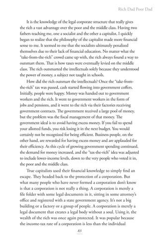 Rich Dad Poor Dad
83
It is the knowledge of the legal corporate structure that really gives
the rich a vast advantage over the poor and the middle class. Having two
fathers teaching me, one a socialist and the other a capitalist, I quickly
began to realize that the philosophy of the capitalist made more financial
sense to me. It seemed to me that the socialists ultimately penalized
themselves due to their lack of financial education. No matter what the
“take-from-the-rich” crowd came up with, the rich always found a way to
outsmart them. That is how taxes were eventually levied on the middle
class. The rich outsmarted the intellectuals solely because they understood
the power of money, a subject not taught in schools.
How did the rich outsmart the intellectuals? Once the “take-from-
the-rich” tax was passed, cash started flowing into government coffers.
Initially, people were happy. Money was handed out to government
workers and the rich. It went to government workers in the form of
jobs and pensions, and it went to the rich via their factories receiving
government contracts. The government received a large pool of money,
but the problem was the fiscal management of that money. The
government ideal is to avoid having excess money. If you fail to spend
your allotted funds, you risk losing it in the next budget. You would
certainly not be recognized for being efficient. Business people, on the
other hand, are rewarded for having excess money and are applauded for
their efficiency. As this cycle of growing government spending continued,
the demand for money increased, and the “tax-the-rich” idea was adjusted
to include lower-income levels, down to the very people who voted it in,
the poor and the middle class.
True capitalists used their financial knowledge to simply find an
escape. They headed back to the protection of a corporation. But
what many people who have never formed a corporation don’t know
is that a corporation is not really a thing. A corporation is merely a
file folder with some legal documents in it, sitting in some attorney’s
office and registered with a state government agency. It’s not a big
building or a factory or a group of people. A corporation is merely a
legal document that creates a legal body without a soul. Using it, the
wealth of the rich was once again protected. It was popular because
the income-tax rate of a corporation is less than the individual
 