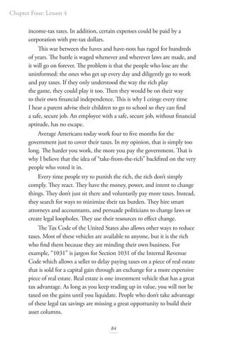 Chapter Four: Lesson 4
84
income-tax rates. In addition, certain expenses could be paid by a
corporation with pre-tax dollars.
This war between the haves and have-nots has raged for hundreds
of years. The battle is waged whenever and wherever laws are made, and
it will go on forever. The problem is that the people who lose are the
uninformed: the ones who get up every day and diligently go to work
and pay taxes. If they only understood the way the rich play
the game, they could play it too. Then they would be on their way
to their own financial independence. This is why I cringe every time
I hear a parent advise their children to go to school so they can find
a safe, secure job. An employee with a safe, secure job, without financial
aptitude, has no escape.
Average Americans today work four to five months for the
government just to cover their taxes. In my opinion, that is simply too
long. The harder you work, the more you pay the government. That is
why I believe that the idea of “take-from-the-rich” backfired on the very
people who voted it in.
Every time people try to punish the rich, the rich don’t simply
comply. They react. They have the money, power, and intent to change
things. They don’t just sit there and voluntarily pay more taxes. Instead,
they search for ways to minimize their tax burden. They hire smart
attorneys and accountants, and persuade politicians to change laws or
create legal loopholes. They use their resources to effect change.
The Tax Code of the United States also allows other ways to reduce
taxes. Most of these vehicles are available to anyone, but it is the rich
who find them because they are minding their own business. For
example, “1031” is jargon for Section 1031 of the Internal Revenue
Code which allows a seller to delay paying taxes on a piece of real estate
that is sold for a capital gain through an exchange for a more expensive
piece of real estate. Real estate is one investment vehicle that has a great
tax advantage. As long as you keep trading up in value, you will not be
taxed on the gains until you liquidate. People who don’t take advantage
of these legal tax savings are missing a great opportunity to build their
asset columns.
 