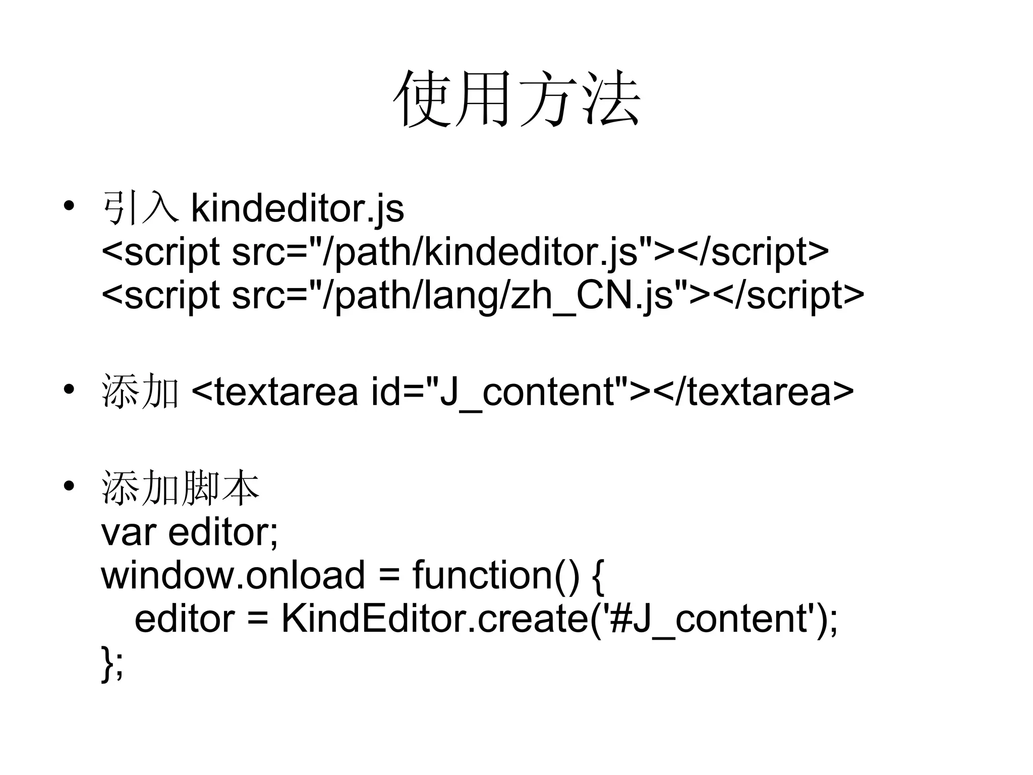 使用方法 引入 kindeditor.js <script src=&quot;/path/kindeditor.js&quot;></script> <script src=&quot;/path/lang/zh_CN.js&quot;></script> 添加 <textarea id=&quot;J_content&quot;></textarea> 添加脚本 var editor; window.onload = function() {   editor = KindEditor.create('#J_content'); }; 