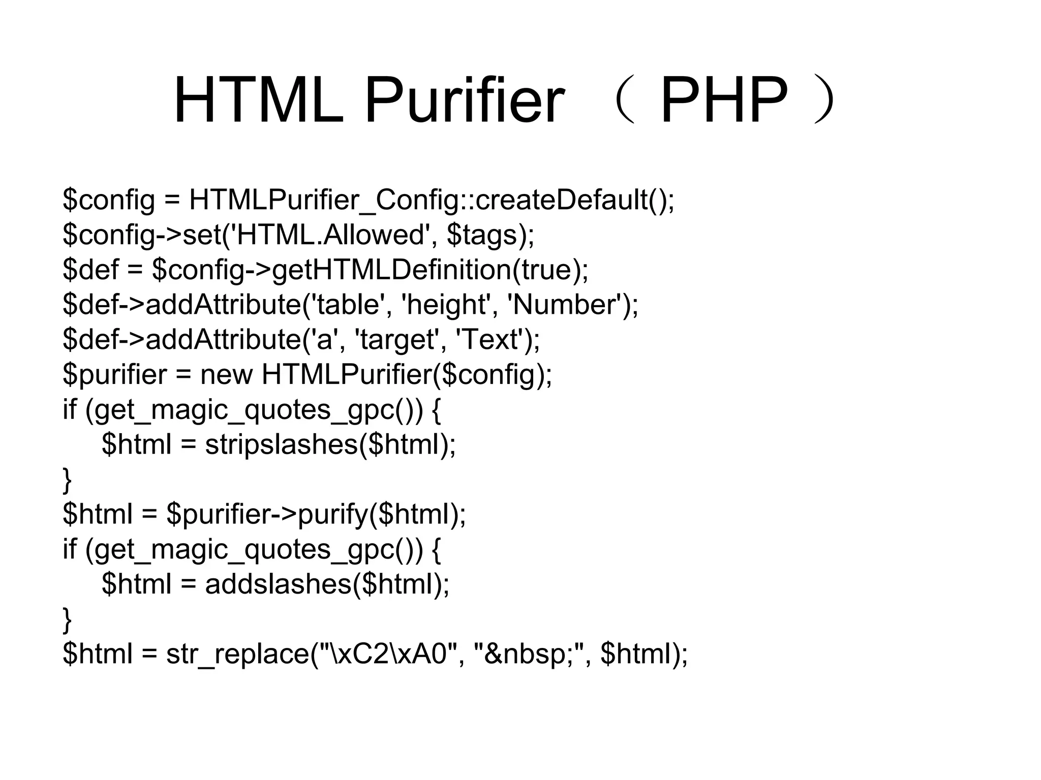 HTML Purifier （ PHP ） $config = HTMLPurifier_Config::createDefault(); $config->set('HTML.Allowed', $tags); $def = $config->getHTMLDefinition(true); $def->addAttribute('table', 'height', 'Number'); $def->addAttribute('a', 'target', 'Text'); $purifier = new HTMLPurifier($config); if (get_magic_quotes_gpc()) { $html = stripslashes($html); } $html = $purifier->purify($html); if (get_magic_quotes_gpc()) { $html = addslashes($html); } $html = str_replace(&quot;\xC2\xA0&quot;, &quot;&nbsp;&quot;, $html); 