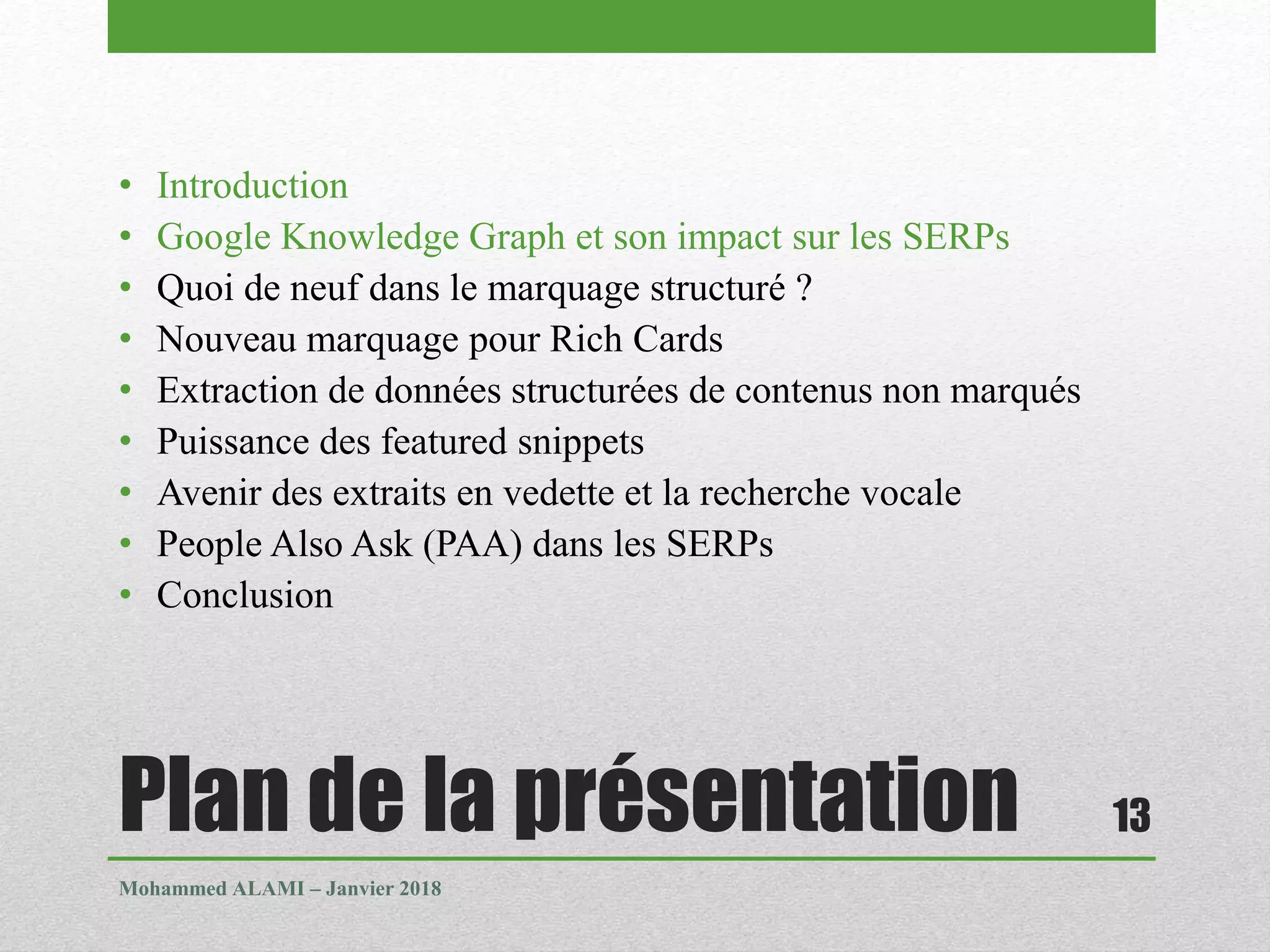 Plan de la présentation
• Introduction
• Google Knowledge Graph et son impact sur les SERPs
• Quoi de neuf dans le marquage structuré ?
• Nouveau marquage pour Rich Cards
• Extraction de données structurées de contenus non marqués
• Puissance des featured snippets
• Avenir des extraits en vedette et la recherche vocale
• People Also Ask (PAA) dans les SERPs
• Conclusion
Mohammed ALAMI – Janvier 2018
13
 