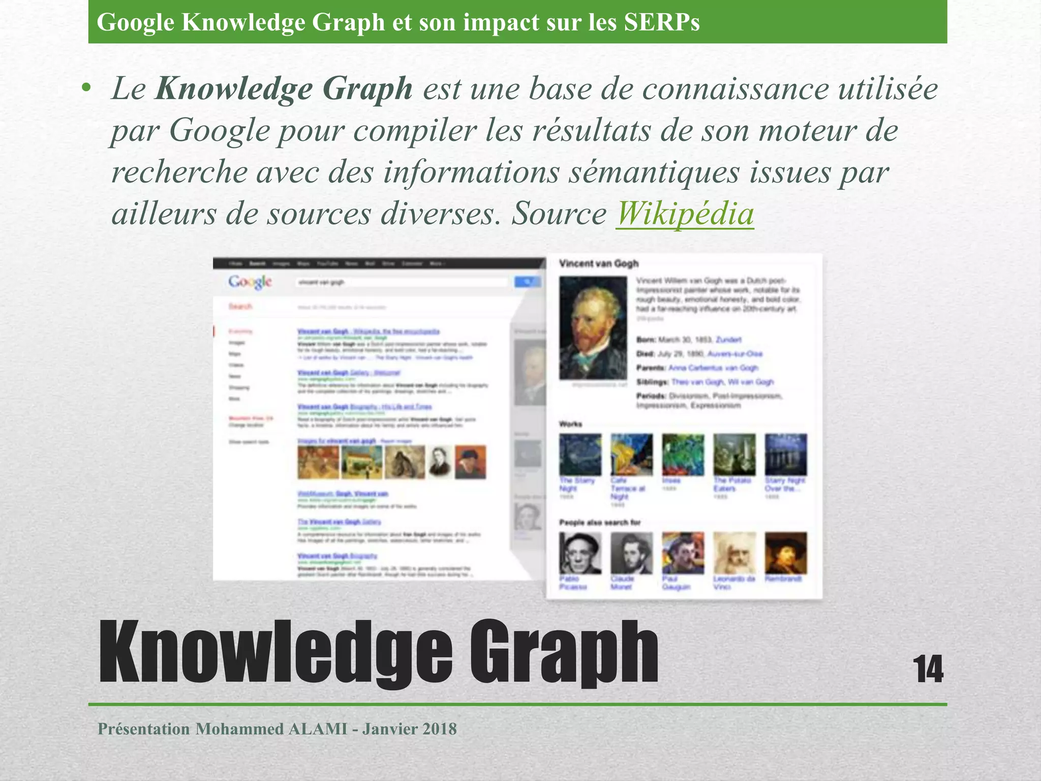 Knowledge Graph
Présentation Mohammed ALAMI - Janvier 2018
14
• Le Knowledge Graph est une base de connaissance utilisée
par Google pour compiler les résultats de son moteur de
recherche avec des informations sémantiques issues par
ailleurs de sources diverses. Source Wikipédia
Google Knowledge Graph et son impact sur les SERPs
 