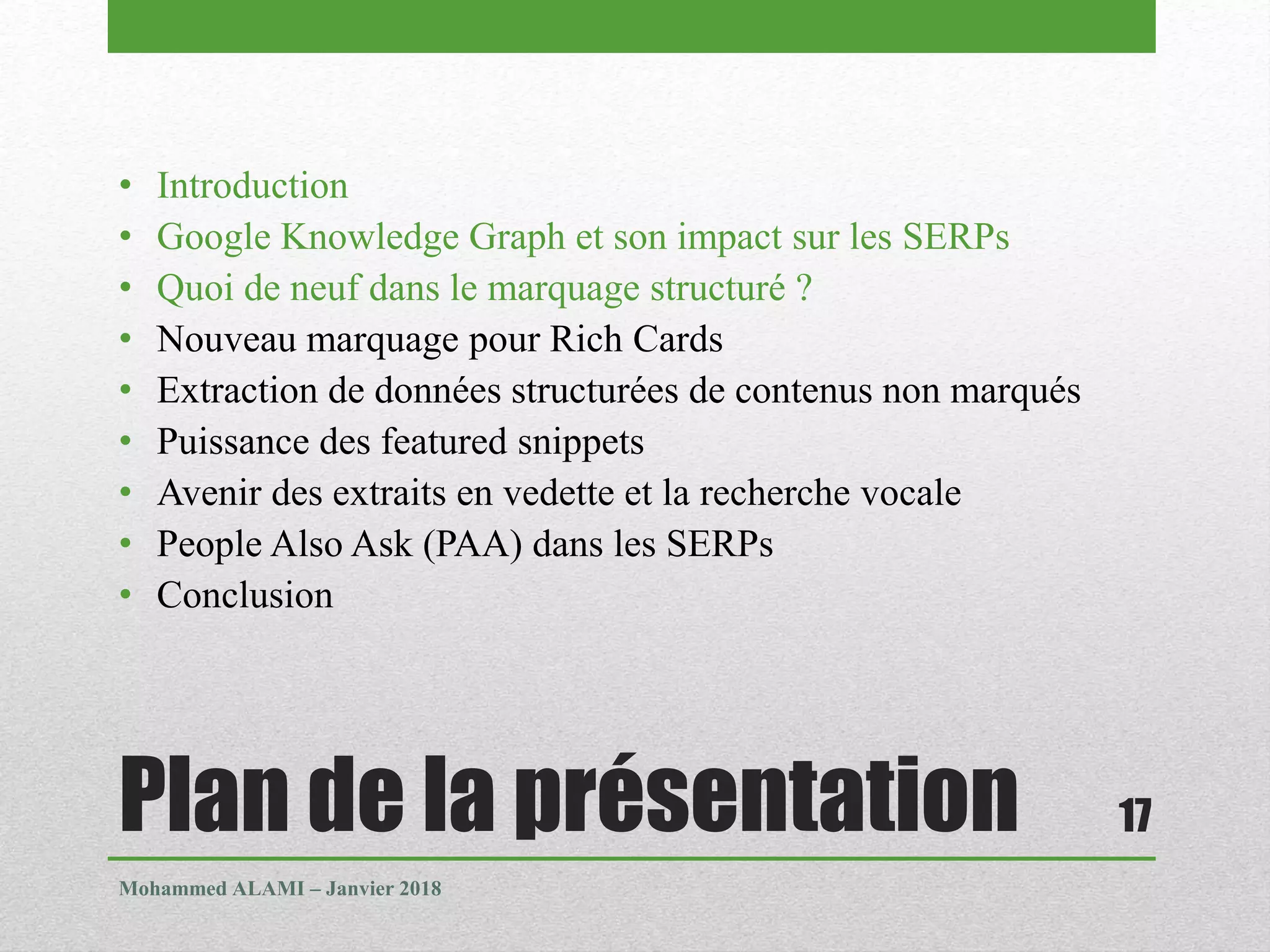 Plan de la présentation
• Introduction
• Google Knowledge Graph et son impact sur les SERPs
• Quoi de neuf dans le marquage structuré ?
• Nouveau marquage pour Rich Cards
• Extraction de données structurées de contenus non marqués
• Puissance des featured snippets
• Avenir des extraits en vedette et la recherche vocale
• People Also Ask (PAA) dans les SERPs
• Conclusion
Mohammed ALAMI – Janvier 2018
17
 