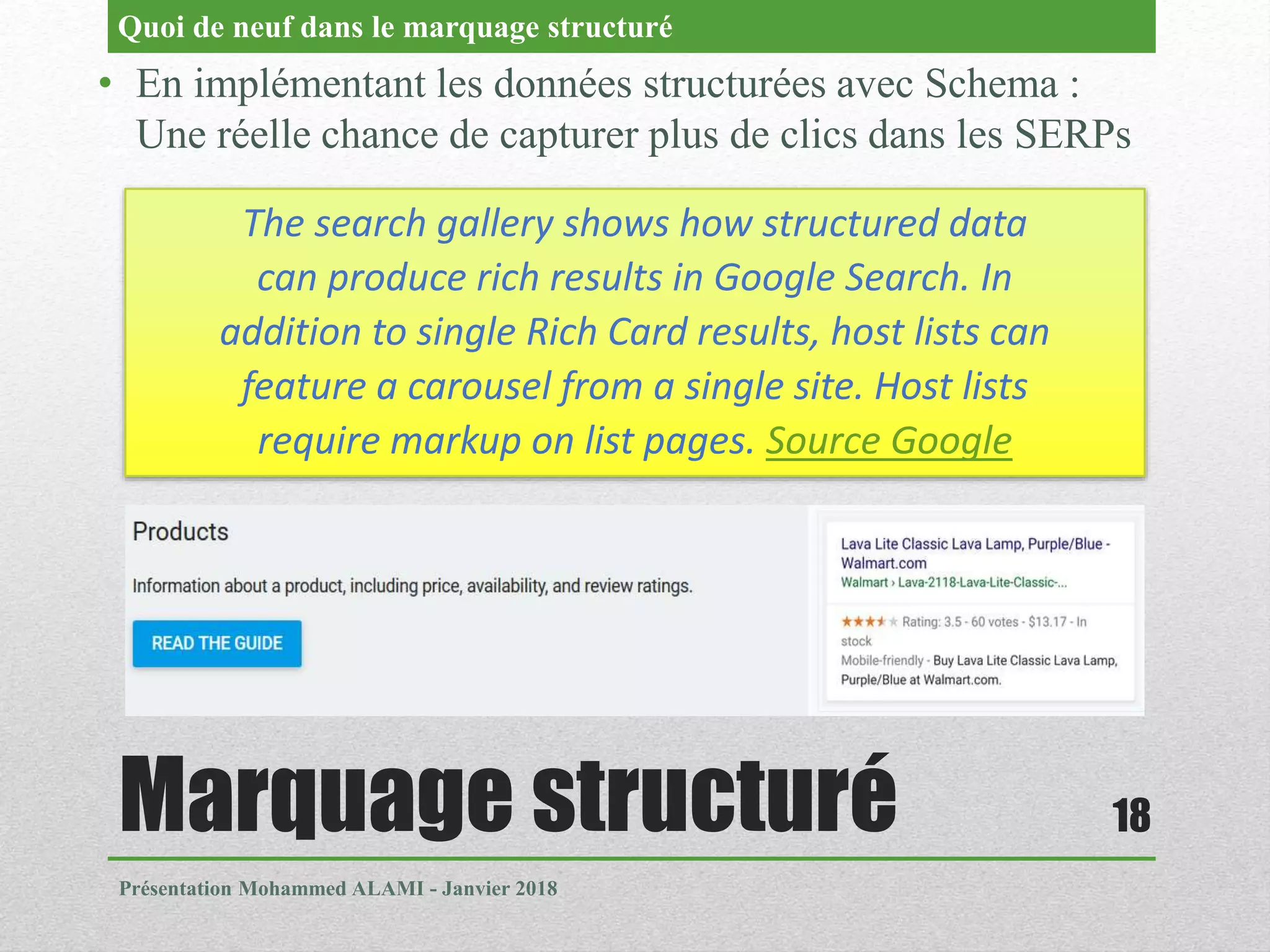 Marquage structuré
Présentation Mohammed ALAMI - Janvier 2018
18
• En implémentant les données structurées avec Schema :
Une réelle chance de capturer plus de clics dans les SERPs
Quoi de neuf dans le marquage structuré
The search gallery shows how structured data
can produce rich results in Google Search. In
addition to single Rich Card results, host lists can
feature a carousel from a single site. Host lists
require markup on list pages. Source Google
 