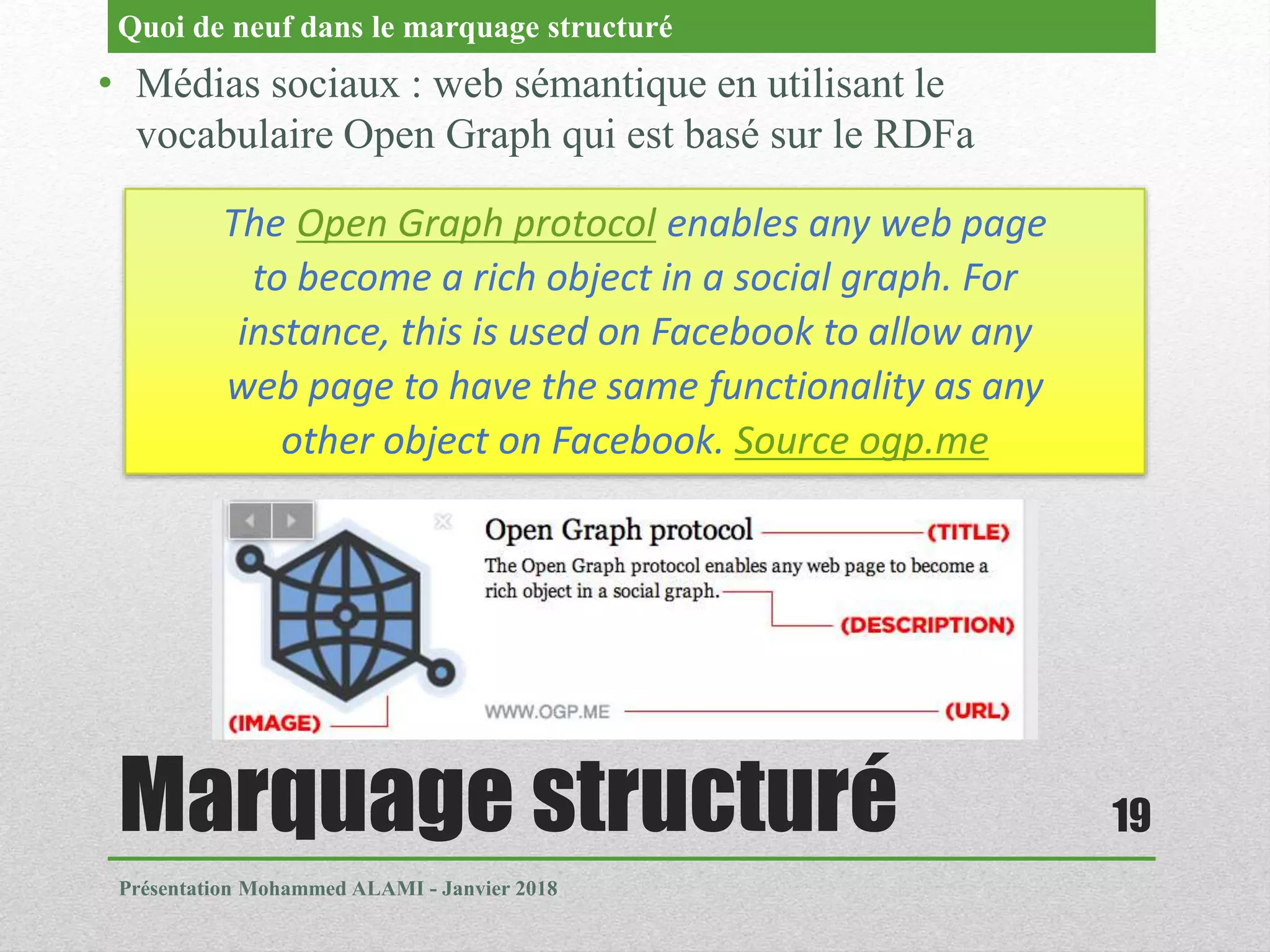 Marquage structuré
Présentation Mohammed ALAMI - Janvier 2018
19
• Médias sociaux : web sémantique en utilisant le
vocabulaire Open Graph qui est basé sur le RDFa
Quoi de neuf dans le marquage structuré
The Open Graph protocol enables any web page
to become a rich object in a social graph. For
instance, this is used on Facebook to allow any
web page to have the same functionality as any
other object on Facebook. Source ogp.me
 