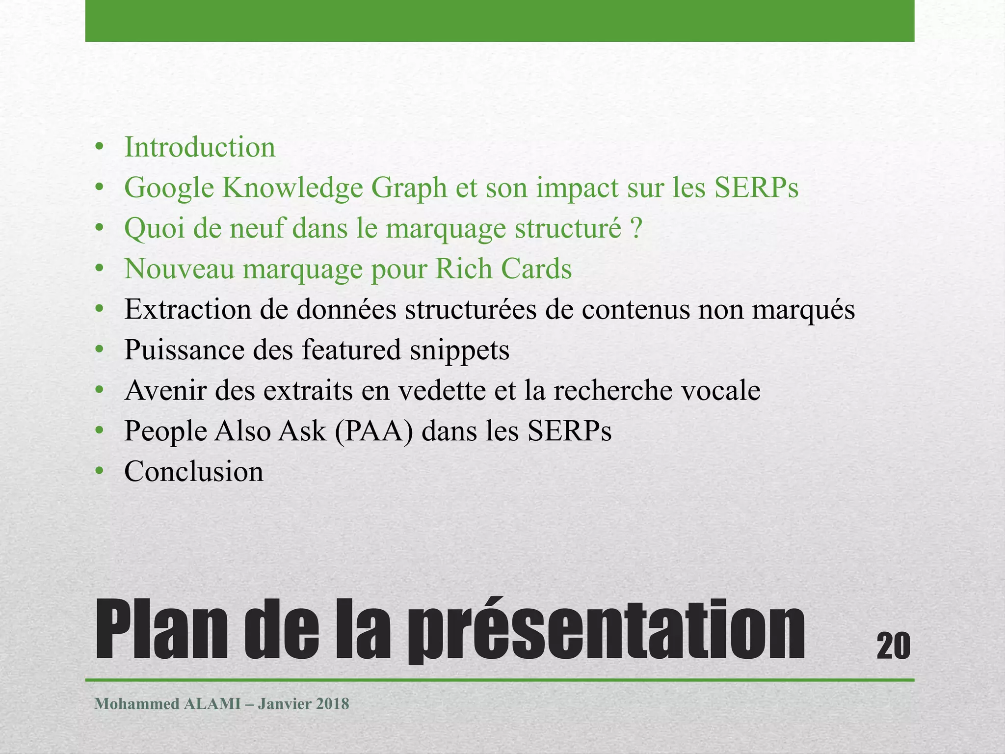 Plan de la présentation
• Introduction
• Google Knowledge Graph et son impact sur les SERPs
• Quoi de neuf dans le marquage structuré ?
• Nouveau marquage pour Rich Cards
• Extraction de données structurées de contenus non marqués
• Puissance des featured snippets
• Avenir des extraits en vedette et la recherche vocale
• People Also Ask (PAA) dans les SERPs
• Conclusion
Mohammed ALAMI – Janvier 2018
20
 